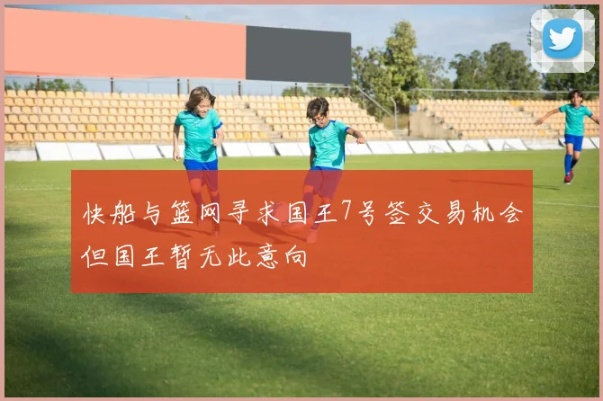 快船与篮网寻求国王7号签交易机会但国王暂无此意向