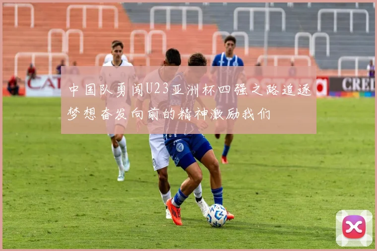 中国队勇闯U23亚洲杯四强之路追逐梦想奋发向前的精神激励我们