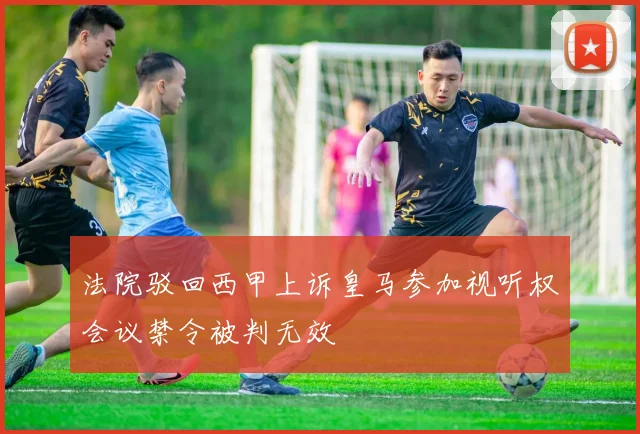 法院驳回西甲上诉皇马参加视听权会议禁令被判无效