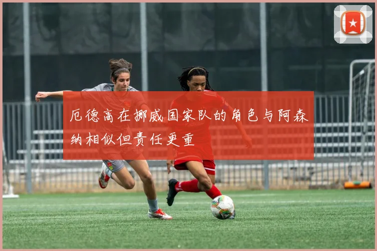 厄德高在挪威国家队的角色与阿森纳相似但责任更重