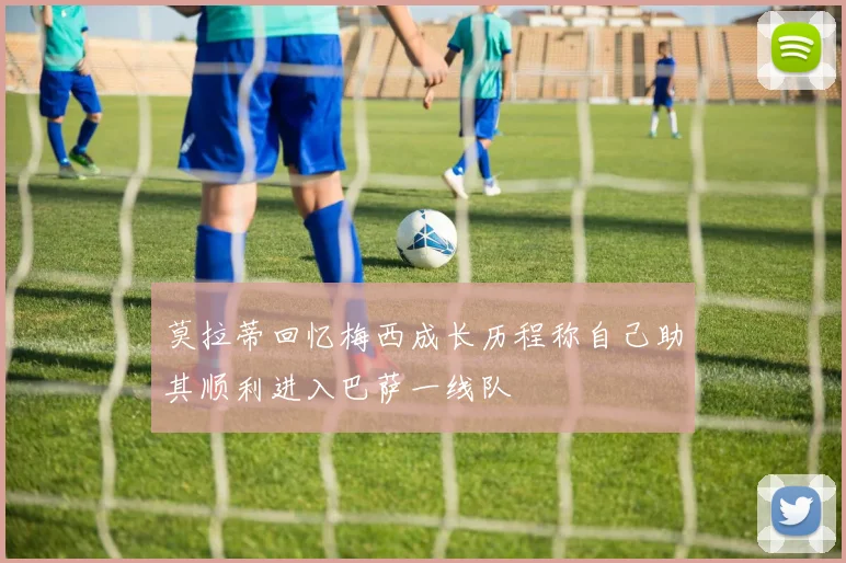 莫拉蒂回忆梅西成长历程称自己助其顺利进入巴萨一线队