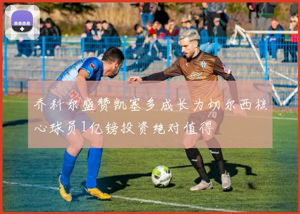 乔科尔盛赞凯塞多成长为切尔西核心球员1亿镑投资绝对值得