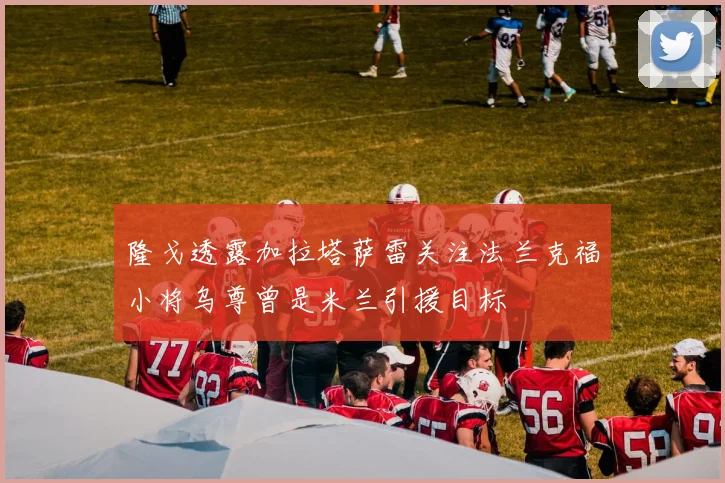 隆戈透露加拉塔萨雷关注法兰克福小将乌尊曾是米兰引援目标