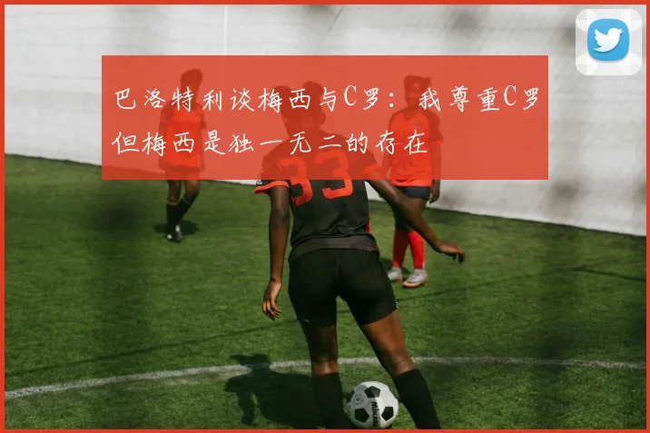 巴洛特利谈梅西与C罗：我尊重C罗但梅西是独一无二的存在