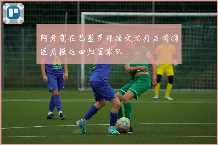 阿劳霍在巴塞罗那接受治疗后将携医疗报告回归国家队