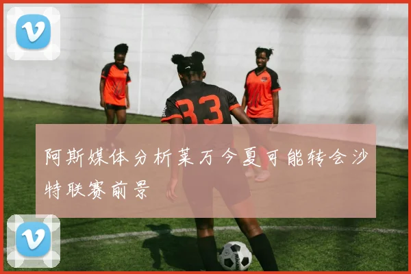 阿斯媒体分析莱万今夏可能转会沙特联赛前景