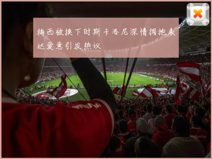 梅西被换下时斯卡洛尼深情拥抱表达爱意引发热议