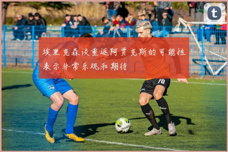 埃里克森谈重返阿贾克斯的可能性表示非常乐观和期待