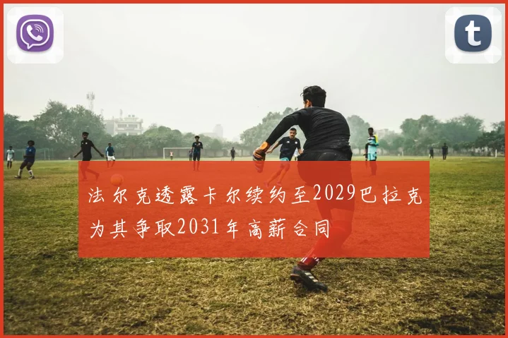 法尔克透露卡尔续约至2029巴拉克为其争取2031年高薪合同