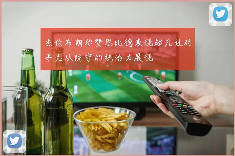 杰伦布朗称赞恩比德表现超凡让对手无从防守的统治力展现