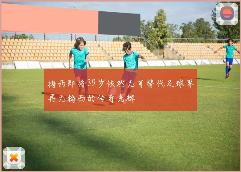 梅西即将39岁依然无可替代足球界再无梅西的传奇光辉