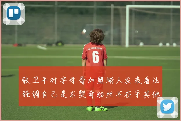 张卫平对字母哥加盟湖人发表看法强调自己是东契奇粉丝不在乎其他球员动态