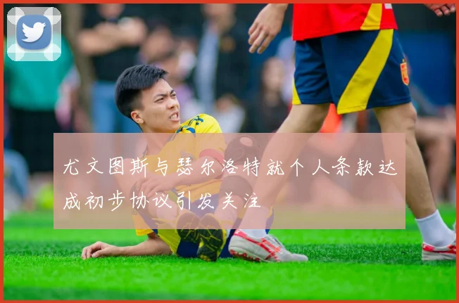 尤文图斯与瑟尔洛特就个人条款达成初步协议引发关注