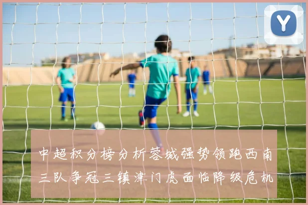 中超积分榜分析蓉城强势领跑西南三队争冠三镇津门虎面临降级危机