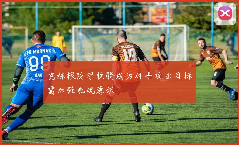 克林根防守软弱成为对手攻击目标需加强犯规意识