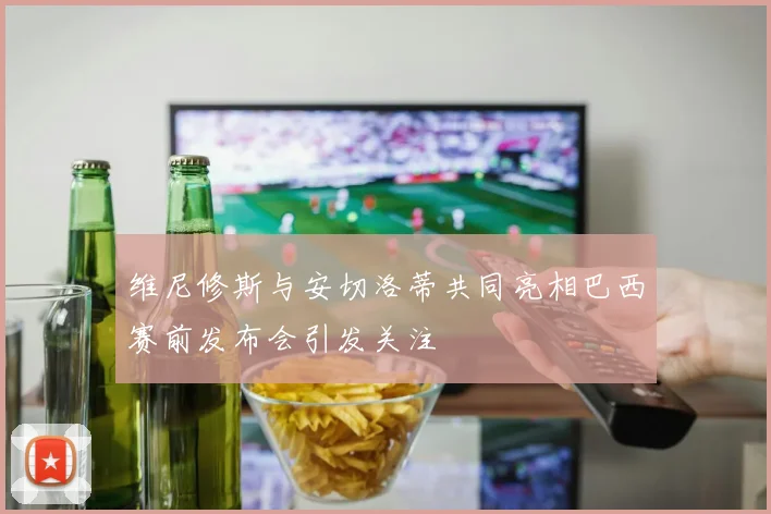 维尼修斯与安切洛蒂共同亮相巴西赛前发布会引发关注