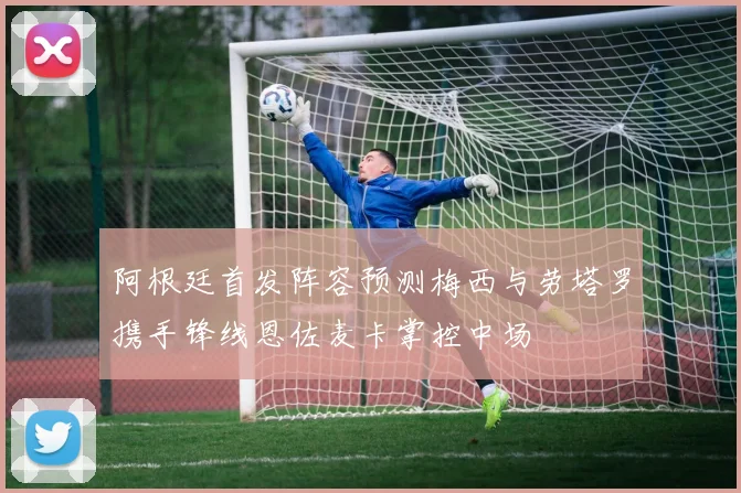 阿根廷首发阵容预测梅西与劳塔罗携手锋线恩佐麦卡掌控中场