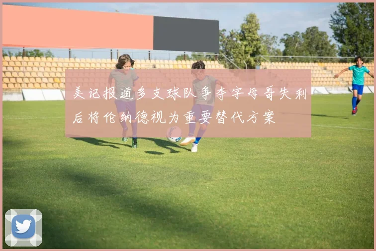 美记报道多支球队争夺字母哥失利后将伦纳德视为重要替代方案